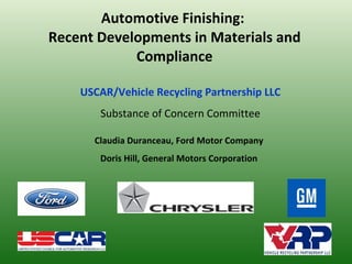 Automotive Finishing:  Recent Developments in Materials and Compliance Claudia Duranceau, Ford Motor Company Doris Hill, General Motors Corporation USCAR/Vehicle Recycling Partnership LLC Substance of Concern Committee 