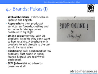 4.-­‐	
  Brands:	
  Pukas	
  (I)	
  
•  Web	
  architecture:	
  :	
  very	
  clean,	
  in	
  
Spanish	
  and	
  English.	
  
•  Approach:	
  to	
  their	
  products/
services:	
  survoards,	
  clothing	
  and	
  
surf	
  schools.	
  Vintage	
  online	
  
brochure	
  to	
  highlight.	
  
•  Online	
  sales:	
  very	
  shy,	
  with	
  70	
  
products,	
  it	
  seems	
  they	
  don’t	
  want	
  
to	
  hurt	
  retailers.	
  A	
  brochure	
  with	
  
products	
  to	
  add	
  directly	
  to	
  the	
  cart	
  
would	
  increase	
  sales	
  .	
  
•  PosiIoning:	
  well	
  posiGoned	
  for	
  few	
  
products.	
  Surf	
  bikinis	
  in	
  Spain,	
  
France	
  &	
  Brasil	
  	
  are	
  really	
  well	
  
posiGoned.	
  
•  SEM	
  (adwords):	
  no	
  adwords	
  
presence	
  at	
  all.	
  
Otra	
  Dimensión,	
  Agencia	
  de	
  MarkeGng	
  online	
  -­‐	
  Bilbao	
  
 
