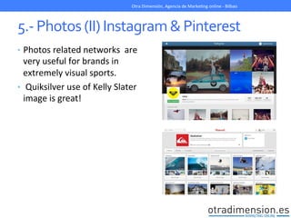 5.-­‐	
  Photos	
  (II)	
  Instagram	
  &	
  Pinterest	
  
•  Photos	
  related	
  networks	
  	
  are	
  
very	
  useful	
  for	
  brands	
  in	
  
extremely	
  visual	
  sports.	
  
•  	
  Quiksilver	
  use	
  of	
  Kelly	
  Slater	
  
image	
  is	
  great!	
  
Otra	
  Dimensión,	
  Agencia	
  de	
  MarkeGng	
  online	
  -­‐	
  Bilbao	
  
 