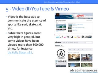 5.-­‐	
  Video	
  (II)	
  YouTube	
  &	
  Vimeo	
  
•  Video	
  is	
  the	
  best	
  way	
  to	
  
communicate	
  the	
  essence	
  of	
  
sports	
  like	
  surf,	
  skate,	
  ski,	
  
etc.	
  
•  Subscribers	
  ﬁgures	
  aren’t	
  
very	
  high	
  in	
  general,	
  but	
  
some	
  videos	
  have	
  been	
  
viewed	
  more	
  than	
  800.000	
  
Gmes,	
  for	
  instance	
  
de	
  Kelly	
  Slater	
  x11.	
  
Otra	
  Dimensión,	
  Agencia	
  de	
  MarkeGng	
  online	
  -­‐	
  Bilbao	
  
 