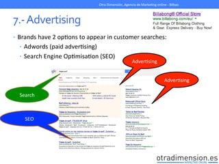 7.-­‐	
  Advertising	
  
•  Brands	
  have	
  2	
  opGons	
  to	
  appear	
  in	
  customer	
  searches:	
  
•  Adwords	
  (paid	
  adverGsing)	
  
•  Search	
  Engine	
  OpGmisaGon	
  (SEO)	
  
	
  
Otra	
  Dimensión,	
  Agencia	
  de	
  MarkeGng	
  online	
  -­‐	
  Bilbao	
  
AdverGsing	
  
SEO	
  
Search	
  
AdverGsing	
  
 