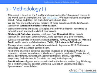 2.-­‐	
  Methodology	
  (I)	
  
•  This	
  report	
  is	
  based	
  on	
  the	
  6	
  surf	
  brands	
  sponsoring	
  the	
  10	
  main	
  surf	
  contest	
  in	
  
the	
  world,	
  World	
  Championship	
  Tour	
  WCT	
  2013	
  .	
  We	
  have	
  included	
  a	
  European	
  
brand	
  ,	
  Pukas,	
  and	
  Roxy,	
  the	
  Quiksilver’s	
  girls	
  brand	
  also.	
  	
  
•  We	
  are	
  focusing	
  on	
  the	
  original	
  markets	
  of	
  these	
  brands:	
  Australia	
  &	
  USA	
  and,	
  
specially	
  in	
  European	
  markets:	
  France	
  &	
  Spain.	
  
•  Web	
  architectures	
  and	
  brand	
  strategies	
  are	
  so	
  diverse	
  that	
  we	
  	
  have	
  tried	
  to	
  	
  
raGonalise	
  and	
  standardise	
  data	
  &	
  conclusions.	
  
•  Billabong	
  &	
  Quiksilver	
  sponsor,	
  each	
  one,	
  3	
  of	
  10	
  contest.	
  Other	
  brands	
  
sponsor	
  just	
  one	
  event	
  (except	
  Pukas).	
  Roxy	
  sponsors	
  only	
  girls’	
  contests.	
  
•  Events	
  are	
  organized	
  in	
  main	
  markets	
  (California,	
  Hawai,	
  Australia	
  (2),	
  France	
  &	
  
Brazil)	
  and	
  in	
  exoGc	
  surf	
  desGnaGons	
  (TahiI,	
  Fiji,	
  Indonesia	
  &	
  Portugal)	
  	
  
•  The	
  report	
  was	
  carried	
  out	
  with	
  data	
  available	
  in	
  September	
  2013.	
  Visits	
  were	
  
calculated	
  with	
  data	
  from	
  semrush.com.	
  	
  
•  PosiGoning	
  analysis	
  is	
  basic:	
  we	
  searched	
  in	
  google.es	
  and	
  google.fr	
  what	
  a	
  
potenGal	
  customer	
  would	
  search,	
  the	
  brands’	
  generic	
  products:	
  T-­‐shirts,	
  hoods,	
  
pants,	
  boardshorts,	
  wetsuits,	
  (in	
  Spanish	
  camisetas,	
  bikinis,	
  sudaderas,	
  
neoprenos,	
  bañadores	
  or	
  in	
  French	
  in	
  the	
  case),	
  including	
  +surf	
  …	
  
•  Fans	
  &	
  followers	
  ﬁgures	
  were	
  consolidated	
  in	
  the	
  brands	
  secGon	
  (e.g.	
  Billabong	
  
has	
  3	
  twiXer	
  accounts:	
  general,	
  women	
  &	
  Europe).	
  In	
  Social	
  Media	
  pages	
  
ﬁgures	
  weren’t	
  consolidated.	
  
Otra	
  Dimensión,	
  Agencia	
  de	
  MarkeGng	
  online	
  -­‐	
  Bilbao	
  
 
