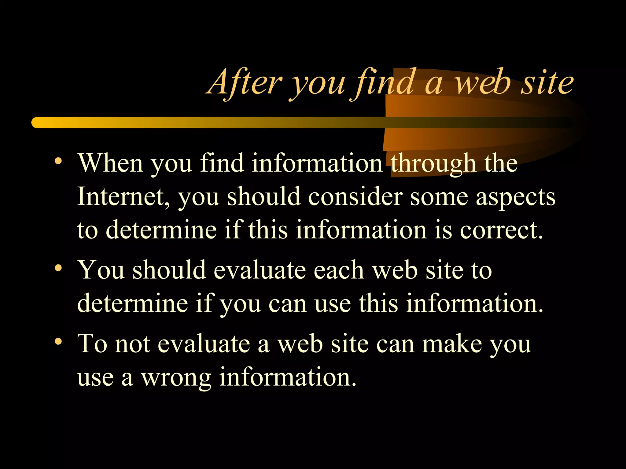 After you find a web site When you find information through the Internet, you should consider some aspects to determine if this information is correct. You should evaluate each web site to determine if you can use this information. To not evaluate a web site can make you use a wrong information. 