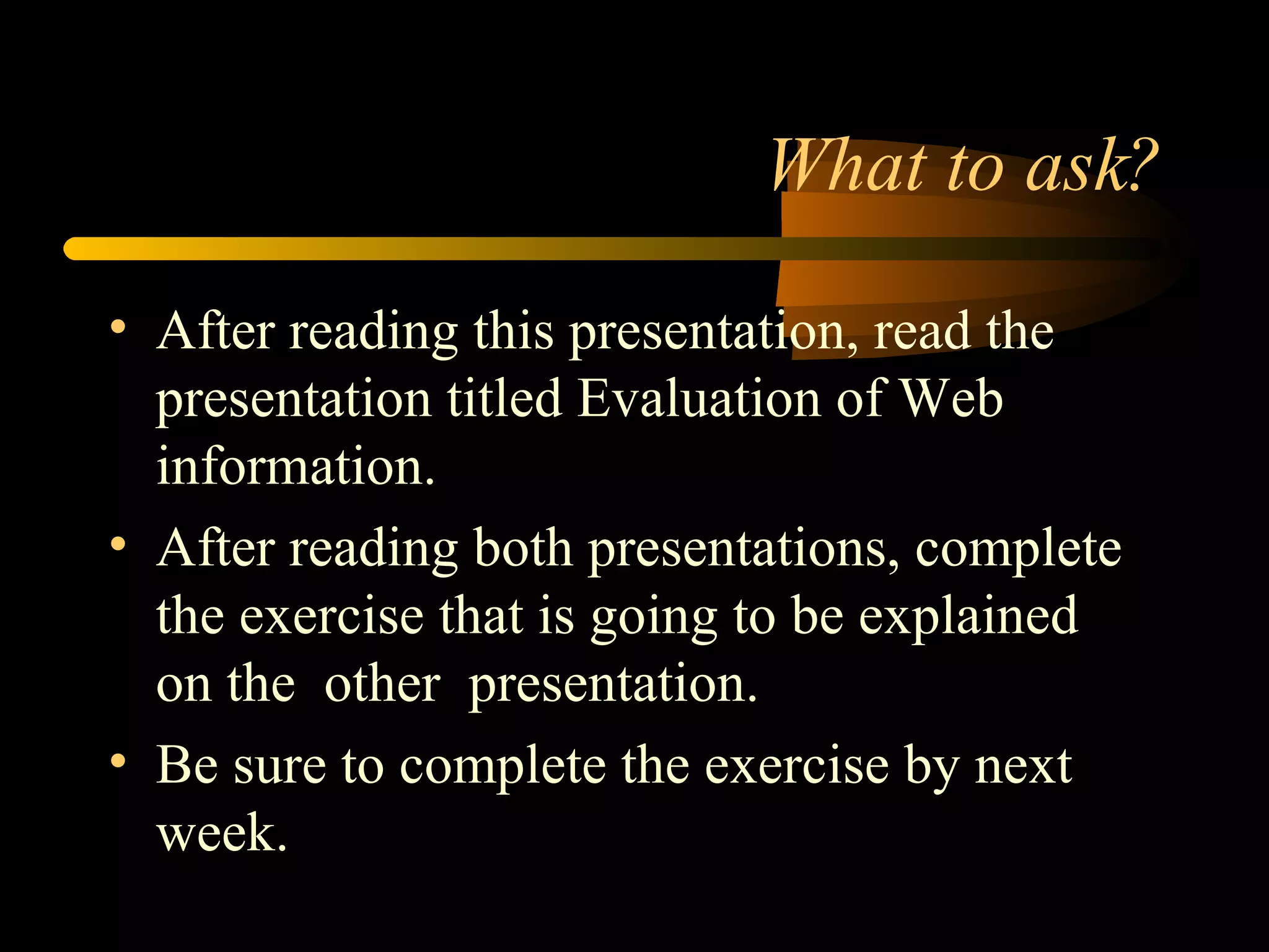 What to ask? After reading this presentation, read the presentation titled Evaluation of Web information.  After reading both presentations, complete the exercise that is going to be explained  on the  other  presentation. Be sure to complete the exercise by next week. 