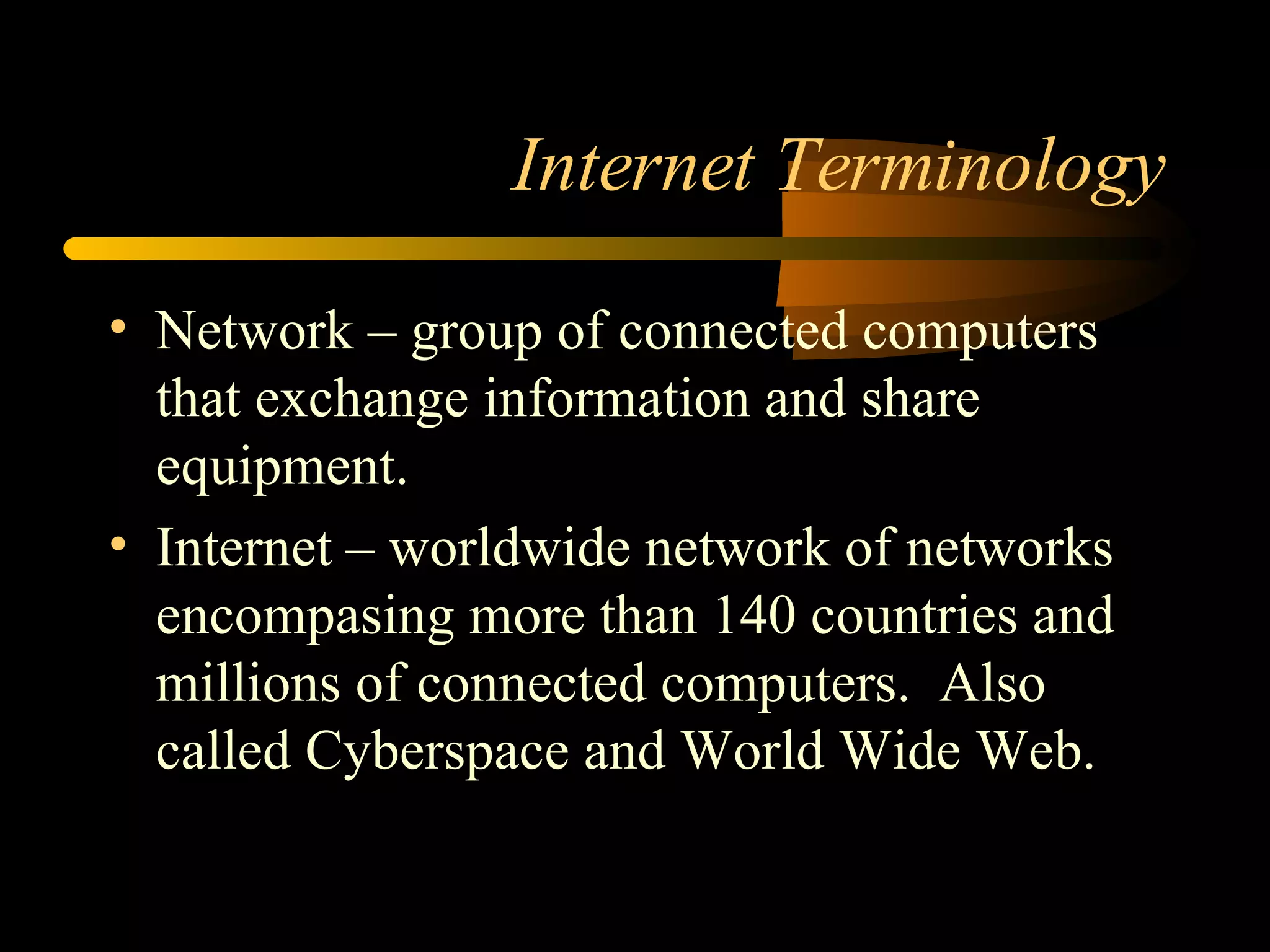 Internet Terminology Network – group of connected computers that exchange information and share equipment.  Internet – worldwide network of networks encompasing more than 140 countries and millions of connected computers.  Also called Cyberspace and World Wide Web. 