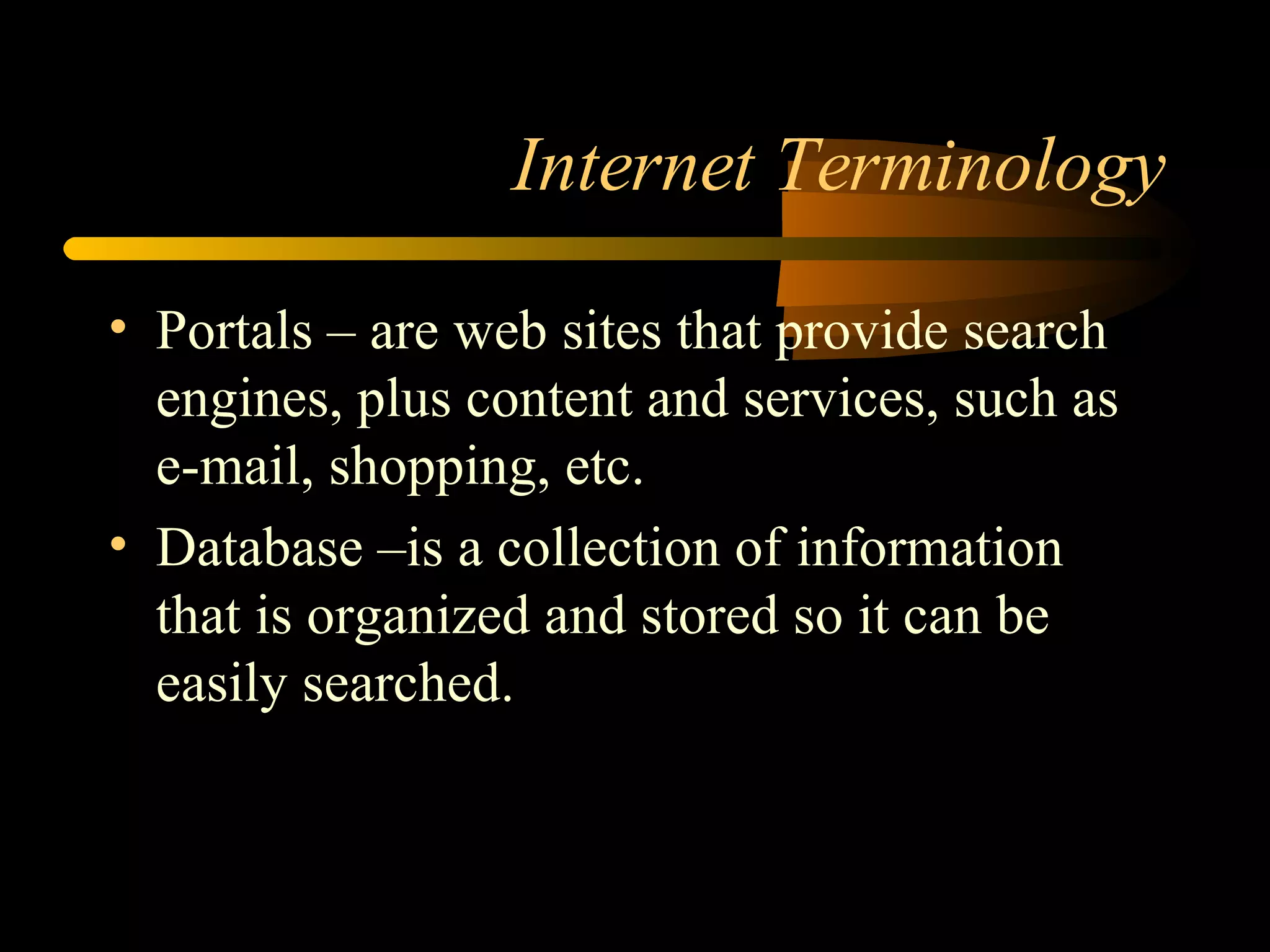 Internet Terminology Portals – are web sites that provide search engines, plus content and services, such as e-mail, shopping, etc. Database –is a collection of information that is organized and stored so it can be easily searched. 