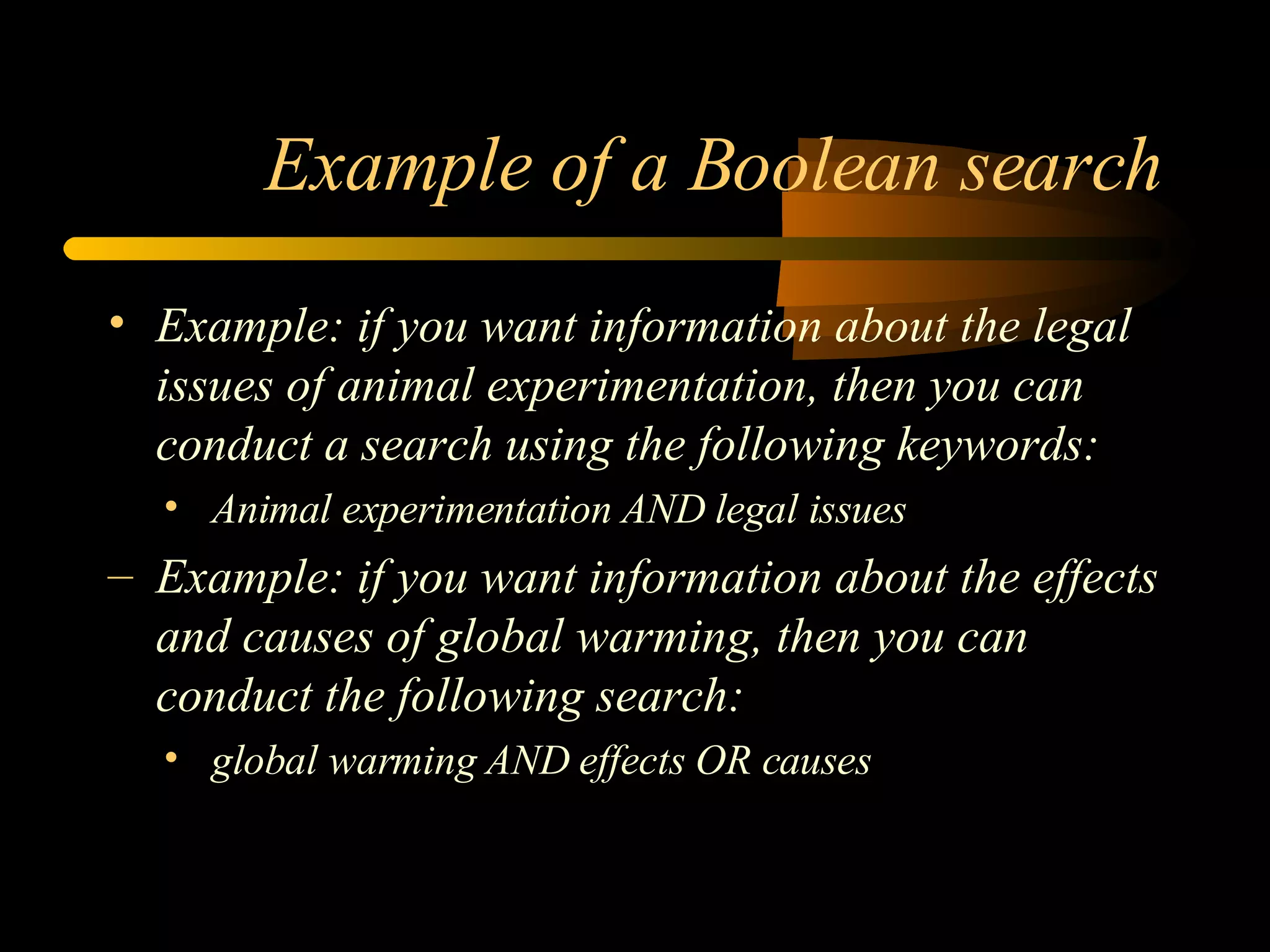 Example of a Boolean search Example: if you want information about the legal issues of animal experimentation, then you can conduct a search using the following keywords: Animal experimentation AND legal issues Example: if you want information about the effects and causes of global warming, then you can conduct the following search: global warming AND effects OR causes 