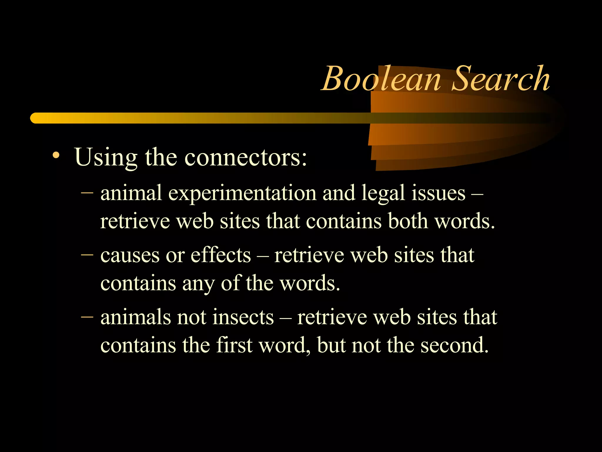 Boolean Search Using the connectors: animal experimentation and legal issues – retrieve web sites that contains both words. causes or effects – retrieve web sites that contains any of the words. animals not insects – retrieve web sites that contains the first word, but not the second. 
