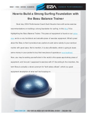  
How-to Build a Strong Surfing Foundation with
the Bosu Balance Trainer
Good day, EZIA Performance Coach Zach Houston here with some exercise
recommendations on building a strong foundation for surfing. In this blog Iʼll be
highlighting the Bosu Balance Trainer. This piece of equipment is found on our online
store and is a very functional and versatile piece of exercise equipment. Whatʼs great
about the Bosu is that it provides many options to add some variety to your workout
routine with great ease. Not to mention, it is also affordable, which is going to leave
some money in your pocket to buy that new piece of spandex or neon headband.
Now, you may be asking yourself what in the world is this space-age looking piece of
equipment, and how am I supposed to exercise with it? According to the inventors, the
term Bosu is actually a clever acronym for “both sides utilized”, which is a good
equipment description of what weʼll be focusing on.
 