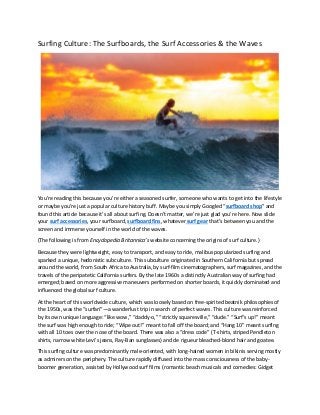 Surfing Culture: The Surfboards, the Surf Accessories & the Waves
You’re reading this because you’re either a seasoned surfer, someone who wants to get into the lifestyle
or maybe you’re just a popular culture history buff. Maybe you simply Googled “surfboard shop” and
found this article because it’s all about surfing. Doesn’t matter, we’re just glad you’re here. Now slide
your surf accessories, your surfboard, surfboard fins, whatever surf gear that’s between you and the
screen and immerse yourself in the world of the waves.
(The following is from Encyclopedia Britannica’s website concerning the origins of surf culture.)
Because they were lightweight, easy to transport, and easy to ride, malibus popularized surfing and
sparked a unique, hedonistic subculture. This subculture originated in Southern California but spread
around the world, from South Africa to Australia, by surf-film cinematographers, surf magazines, and the
travels of the peripatetic California surfers. By the late 1960s a distinctly Australian way of surfing had
emerged; based on more aggressive maneuvers performed on shorter boards, it quickly dominated and
influenced the global surf culture.
At the heart of this worldwide culture, which was loosely based on free-spirited beatnik philosophies of
the 1950s, was the “surfari”—a wanderlust trip in search of perfect waves. This culture was reinforced
by its own unique language: “like wow,” “daddy-o,” “strictly squaresville,” “dude.” “Surf’s up!” meant
the surf was high enough to ride; “Wipe out!” meant to fall off the board; and “Hang 10” meant surfing
with all 10 toes over the nose of the board. There was also a “dress code” (T-shirts, striped Pendleton
shirts, narrow white Levi’s jeans, Ray-Ban sunglasses) and de rigueur bleached-blond hair and goatee.
This surfing culture was predominantly male-oriented, with long-haired women in bikinis serving mostly
as admirers on the periphery. The culture rapidly diffused into the mass consciousness of the baby-
boomer generation, assisted by Hollywood surf films (romantic beach musicals and comedies: Gidget
 