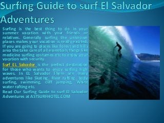 Surfing is the best thing to do in your
summer vacation with your friends or
relatives. Generally surfing the unknown
places makes your vacation is really excited.
If you are going to places like forest and hills
area the take care of all essentials things like
medicine surfing costumes etc to enjoy your
vacation with security.
Surf EL Salvador is the perfect destination
for those who wants to enjoy surfing high
waves. In EL Salvador There are many
adventures like Skating, River rafting, body
surfing, swimming, cliff jumping, White
water rafting etc.
Read Our Surfing Guide to surf El Salvador
Adventures at ASTSURFHOTEL.COM
 