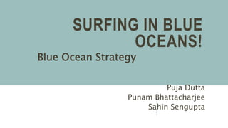 SURFING IN BLUE
OCEANS!
Blue Ocean Strategy
Puja Dutta
Punam Bhattacharjee
Sahin Sengupta
 