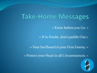« Know before you Go. »
« If in Doubt, don’t paddle Out.»
« Your Surfboard is your First Enemy. »
« Protect your Head in a...