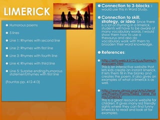 LIMERICKConnection to 3-blocks: I would use this in Word Study.Connection to skill, strategy, or idea: Since there is a lot of rhyming in a limerick, students will have to be aware of many vocabulary words. I would show them how to use a thesaurus and also do vocabulary work with them to broaden their word knowledge.  References:http://ettcweb.lr.k12.nj.us/forms/newpoem.htm                              This is an interactive website that lets kids create an instant limerick. It lets them fill in the blanks and creates the poem. It also gives an examples of what a limerick is as well. http://www.dmoz.org/Arts/Literature/Poetry/Forms/Fixed_Verse_Forms/Limerick/                                 This is a great resource website for children. It gives many kid friendly sights where they can find funny limericks to read and look at for examples. Humorous poems 5 linesLine 1: Rhymes with second lineLine 2: Rhymes with first lineLine 3: Rhymes with fourth lineLine 4: Rhymes with third lineLine 5: Surprise ending/humorous statement/rhymes with first line(Fountas pp. 412-413)