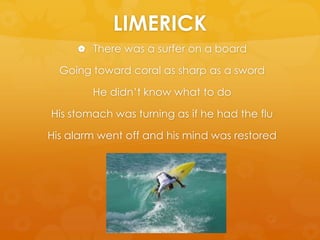 LIMERICKThere was a surfer on a boardGoing toward coral as sharp as a swordHe didn’t know what to doHis stomach was turning as if he had the fluHis alarm went off and his mind was restored