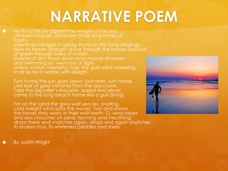 NARRATIVE POEMHe thrust his joy against the weight of the sea;climbed through, slid under those long banks of foam--(hawthorn hedges in spring, thorns in the face stinging).How his brown strength drove through the hollow and coilof green-through weirs of water!Muscle of arm thrust down long muscle of water;and swimming so, went out of sightwhere mortal, masterful, frail, the gulls went wheelingin air as he in water, with delight.Turn homethe sun goes down; swimmer, turn home.Last leaf of gold vanishes from the sea-curve.Take the big roller’s shoulder, speed and serve;come to the long beach home like a gull diving.For on the sand the grey-wolf sea lies, snarling,cold twilight wind splits the waves’ hair and showsthe bones they worry in their wolf-teeth. O, wind blowsand sea crouches on sand, fawning and mouthing;drops there and snatches again, drops and again snatchesits broken toys, its whitened pebbles and shells. By Judith Wright