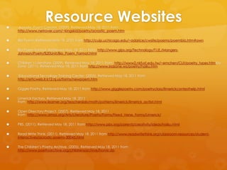 Resource Websites Acrostic Poem Creator. (2009). Retrieved May 18, 2011 from http://www.netrover.com/~kingskid/poetry/acrostic_poem.htmBio Poem. Retrieved May 18, 2011 from http://cuip.uchicago.edu/~adarice/cwsite/poems/poembio.htm#ownBio Poem Format. Retrieved May 18, 2011 from  http://www.gips.org/Technology/T.I.E./Mangers-Johnson/Poetry%20Unit/Bio_Poem_Format.htmlChildren’s Literature. (2009). Retrieved May 18, 2011 from  http://www2.nkfust.edu.tw/~emchen/CLit/poetry_types.htmKid Zone. (2011). Retrieved May 18, 2011 from http://www.kidzone.ws/poetry/haiku.htm Educational Tecnology Training Center. (2005). Retrieved May 18, 2011 from http://ettcweb.lr.k12.nj.us/forms/newpoem.htmGiggle Poetry. Retrieved May 18, 2011 from http://www.gigglepoetry.com/poetryclass/limerickcontesthelp.htmlLimerick Factory. Retrieved May 18, 2011 from  http://www.learner.org/teacherslab/math/patterns/limerick/limerick_acttxt.htmlOpen Directory Project. (2007). Retrieved May 18, 2011 from  http://www.dmoz.org/Arts/Literature/Poetry/Forms/Fixed_Verse_Forms/Limerick/PBS. (2011). Retrieved May 18, 2011 from http://www.pbs.org/parents/creativity/ideas/haiku.htmlRead Write Think. (2011). Retrieved May 18, 2011 from http://www.readwritethink.org/classroom-resources/student-interactives/acrostic-poems-30045.htmlThe Children’s Poetry Archive. (2005). Retrieved May 18, 2011 from http://www.poetryarchive.org/childrensarchive/home.do