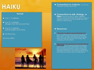 HAIKUConnections to 3-blocks: I would use this poem during word study.Connections to skill, strategy, or idea: I would use this to teach syllables within words and phrases. With good usage of syllables, students can have better flow and rhythm in their writing. Resources:http://www.kidzone.ws/poetry/haiku.htm                                               This is a website where students can go and learn what a haiku is along with examples. They then can print off worksheets to guide them through writing their own haiku and analyzing a haiku poem.http://www.pbs.org/parents/creativity/ideas/haiku.html This is a great interactive website where students can create their own haiku with a bunch of already chosen words. The lines are labeled by the number of syllables needed in each line, and then students drag the words to a line to form a haiku poem. FormatLine 1: 5 syllablesLine 2: 7 syllables                             (longer than first and last line)Line 3: 5 syllables                            (same length as first line)No Rhyming(Fountas2001)