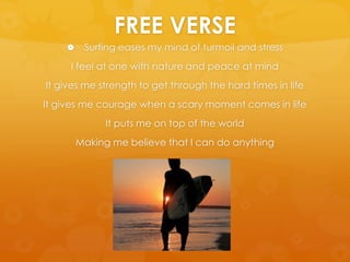 FREE VERSESurfing eases my mind of turmoil and stressI feel at one with nature and peace at mindIt gives me strength to get through the hard times in lifeIt gives me courage when a scary moment comes in lifeIt puts me on top of the worldMaking me believe that I can do anything