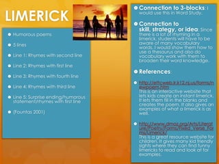LIMERICKConnection to 3-blocks: I would use this in Word Study.Connection to skill, strategy, or idea: Since there is a lot of rhyming in a limerick, students will have to be aware of many vocabulary words. I would show them how to use a thesaurus and also do vocabulary work with them to broaden their word knowledge.  References:http://ettcweb.lr.k12.nj.us/forms/newpoem.htm                              This is an interactive website that lets kids create an instant limerick. It lets them fill in the blanks and creates the poem. It also gives an examples of what a limerick is as well. http://www.dmoz.org/Arts/Literature/Poetry/Forms/Fixed_Verse_Forms/Limerick/                                 This is a great resource website for children. It gives many kid friendly sights where they can find funny limericks to read and look at for examples. Humorous poems 5 linesLine 1: Rhymes with second lineLine 2: Rhymes with first lineLine 3: Rhymes with fourth lineLine 4: Rhymes with third lineLine 5: Surprise ending/humorous statement/rhymes with first line(Fountas 2001)