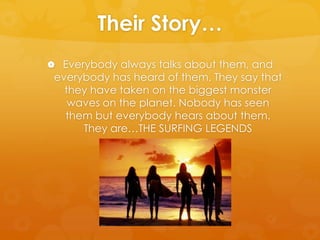 Their Story…Everybody always talks about them, and everybody has heard of them. They say that they have taken on the biggest monster waves on the planet. Nobody has seen them but everybody hears about them. They are…THE SURFING LEGENDS