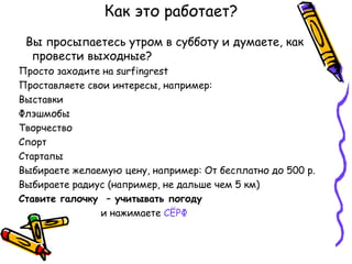 Как это работает?
 Вы просыпаетесь утром в субботу и думаете, как
  провести выходные?
Просто заходите на surfingrest
Проставляете свои интересы, например:
Выставки
Флэшмобы
Творчество
Спорт
Стартапы
Выбираете желаемую цену, например: От бесплатно до 500 р.
Выбираете радиус (например, не дальше чем 5 км)
Ставите галочку – учитывать погоду
                и нажимаете СЁРФ
 