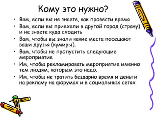 Кому это нужно?
• Вам, если вы не знаете, как провести время
• Вам, если вы приехали в другой город (страну)
  и не знаете куда сходить
• Вам, чтобы вы знали какие места посещают
  ваши друзья (кумиры).
• Вам, чтобы не пропустить следующие
  мероприятие
• Им, чтобы рекламировать мероприятие именно
  тем людям, которым это надо.
• Им, чтобы не тратить бездарно время и деньги
  на рекламу на форумах и в социальных сетях
 