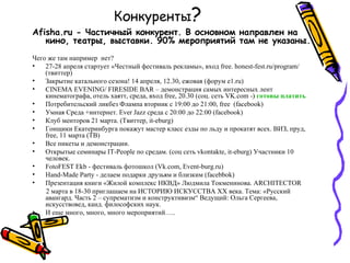 Конкуренты?
Afisha.ru - Частичный конкурент. В основном направлен на
   кино, театры, выставки. 90% мероприятий там не указаны.
Чего же там например нет?
•   27-28 апреля стартует «Честный фестиваль рекламы», вход free. honest-fest.ru/program/
    (твиттер)
•   Закрытие катального сезона! 14 апреля, 12.30, ежовая (форум e1.ru)
•   CINEMA EVENING/ FIRESIDE BAR – демонстрация самых интересных лент
    кинематографа, отель хаятт, среда, вход free, 20.30 (соц. сеть VK.com -) готовы платить
•   Потребительский ликбез Флампа вторник с 19:00 до 21:00, free (facebook)
•   Умная Среда +интернет. Ever Jazz cреда с 20:00 до 22:00 (facebook)
•   Клуб менторов 21 марта. (Твиттер, it-eburg)
•   Гонщики Екатеринбурга покажут мастер класс езды по льду и прокатят всех. ВИЗ, пруд,
    free, 11 марта (ТВ)
•   Все пикеты и демонстрации.
•   Открытые семинары IT-People по средам. (соц сеть vkontakte, it-eburg) Участники 10
    человек.
•   FotoFEST Ekb - фестиваль фотошкол (Vk.com, Event-burg.ru)
•   Hand-Made Party - делаем подарки друзьям и близким (facebbok)
•   Презентация книги «Жилой комплекс НКВД» Людмила Токменинова. ARCHITECTOR
    2 марта в 18-30 приглашаем на ИСТОРИЮ ИСКУССТВА XX века. Тема: «Русский
    авангард. Часть 2 – супрематизм и конструктивизм“ Ведущий: Ольга Сергеева,
    искусствовед, канд. философских наук.
•   И еще много, много, много мероприятий…..
 