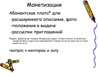 Монетизация
Абонентская плата* для:
-расширенного описания, фото
-положения в выдаче
-рассылки приглашений
*Фидбэк: Директор арт галереи. Интересный сервис. Готовы платить. И лично мне
   интересно быть в курсе всех мероприятий в городе так как не знаю где их искать
   кроме как на е1.



+вопрос к менторам и залу
 