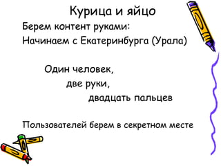 Курица и яйцо
Берем контент руками:
Начинаем с Екатеринбурга (Урала)

    Один человек,
       две руки,
            двадцать пальцев

Пользователей берем в секретном месте
 