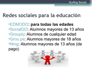 . EDMODO :  para todas las edades SocialGO : Alumnos mayores de 13 años Grouply : Alumnos de cualquier edad Grou.ps : Alumnos mayores de 18 años Ning : Alumnos mayores de 13 años (de pago)  Redes sociales para la educación Surfing Social 