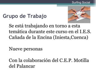 . Se está trabajando en torno a esta temática durante este curso en el I.E.S. Cañada de la Encina (Iniesta,Cuenca) Nueve personas Con la colaboración del C.E.P. Motilla del Palancar Grupo de Trabajo Surfing Social 