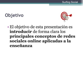 Objetivo El objetivo de esta presentación es  introducir  de forma clara los  principales conceptos de redes sociales online   aplicadas a la enseñanza Surfing Social 