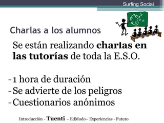 Charlas a los alumnos Se están realizando  charlas en las tutorías  de toda la E.S.O.  1 hora de duración Se advierte de los peligros Cuestionarios anónimos Introducción   -  Tuenti  – EdModo– Experiencias - Futuro Surfing Social 