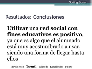 Resultados:  Conclusiones Utilizar  una  red social con fines educativos es positivo , ya que es algo que el alumnado est á muy acostumbrado a usar, siendo una forma de llegar hasta ellos Introducción   -  Tuenti  – EdModo– Experiencias - Futuro Surfing Social 