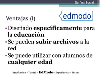 Ventajas (I) Diseñado  específicamente  para la  educación Se pueden  subir archivos  a la red Se puede utilizar con alumnos de  cualquier edad Introducción   - Tuenti   –  EdModo – Experiencias - Futuro Surfing Social 