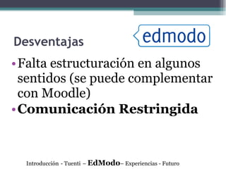 Desventajas Falta estructuración en algunos sentidos (se puede complementar con Moodle) Comunicación Restringida Introducción   - Tuenti   –  EdModo – Experiencias - Futuro 