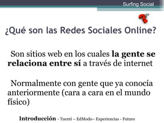 ¿Qué son las Redes Sociales Online? Son sitios web en los cuales  la gente se relaciona entre s í  a través de internet Normalmente con gente que ya conocía anteriormente (cara a cara en el mundo físico) Introducción  - Tuenti – EdModo– Experiencias - Futuro Surfing Social 