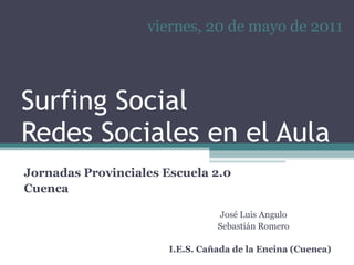 Surfing Social Redes Sociales en el Aula José Luis Angulo Sebastián Romero I.E.S. Cañada de la Encina (Cuenca) viernes, 20 de mayo de 2011 Jornadas Provinciales Escuela 2.0 Cuenca 