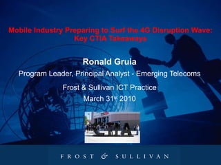 Mobile Industry Preparing to Surf the 4G Disruption Wave: Key CTIA Takeaways Ronald Gruia Program Leader, Principal Analyst - Emerging Telecoms Frost & Sullivan ICT Practice March 31 st  2010 