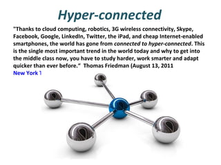 Hyper-connected
"Thanks to cloud computing, robotics, 3G wireless connectivity, Skype,
Facebook, Google, LinkedIn, Twitter, the iPad, and cheap Internet-enabled
smartphones, the world has gone from connected to hyper-connected. This
is the single most important trend in the world today and why to get into
the middle class now, you have to study harder, work smarter and adapt
quicker than ever before.“ Thomas Friedman (August 13, 2011
New York Times)

 