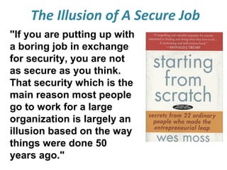 The Illusion of A Secure Job
"If you are putting up with
a boring job in exchange
for security, you are not
as secure as you think.
That security which is the
main reason most people
go to work for a large
organization is largely an
illusion based on the way
things were done 50
years ago."

 