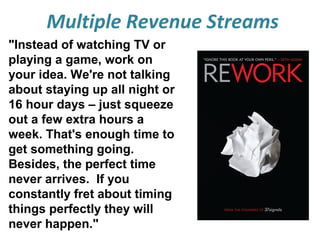 Multiple Revenue Streams
"Instead of watching TV or
playing a game, work on
your idea. We're not talking
about staying up all night or
16 hour days – just squeeze
out a few extra hours a
week. That's enough time to
get something going.
Besides, the perfect time
never arrives. If you
constantly fret about timing
things perfectly they will
never happen."

 