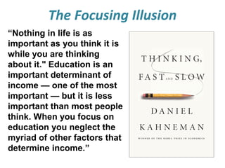 The Focusing Illusion
“Nothing in life is as
important as you think it is
while you are thinking
about it." Education is an
important determinant of
income — one of the most
important — but it is less
important than most people
think. When you focus on
education you neglect the
myriad of other factors that
determine income.”

 