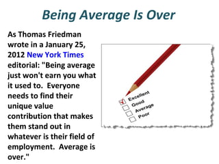 Being Average Is Over
As Thomas Friedman
wrote in a January 25,
2012 New York Times
editorial: "Being average
just won't earn you what
it used to. Everyone
needs to find their
unique value
contribution that makes
them stand out in
whatever is their field of
employment. Average is
over."

 
