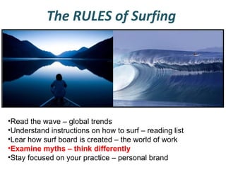 The RULES of Surfing

•Read the wave – global trends
•Understand instructions on how to surf – reading list
•Lear how surf board is created – the world of work
•Examine myths – think differently
•Stay focused on your practice – personal brand

 