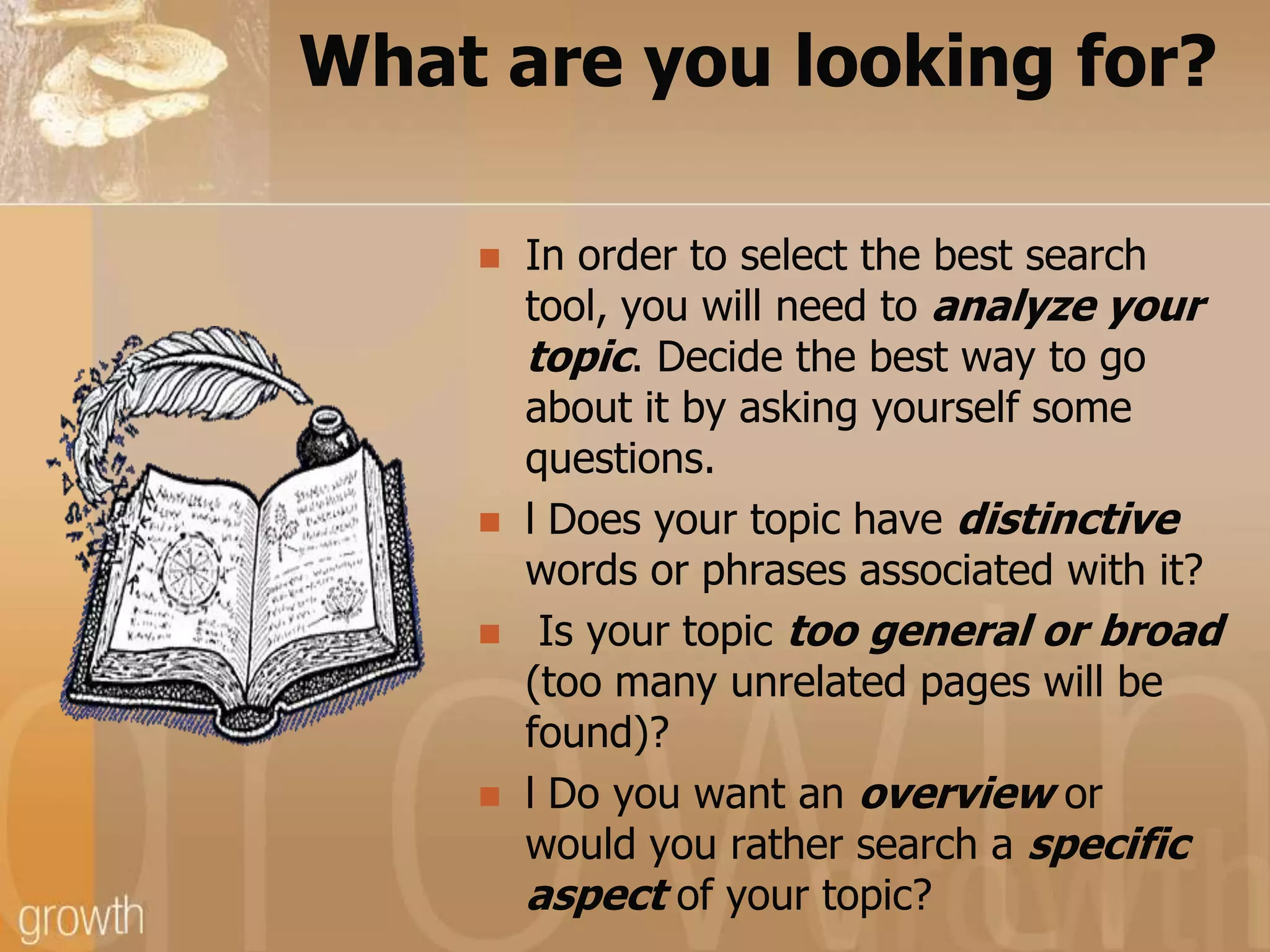 What are you looking for?In order to select the best search tool, you will need to analyze your topic. Decide the best way to go about it by asking yourself some questions.l Does your topic have distinctive words or phrases associated with it? Is your topic too general or broad (too many unrelated pages will be found)?l Do you want an overview or would you rather search a specific aspect of your topic?