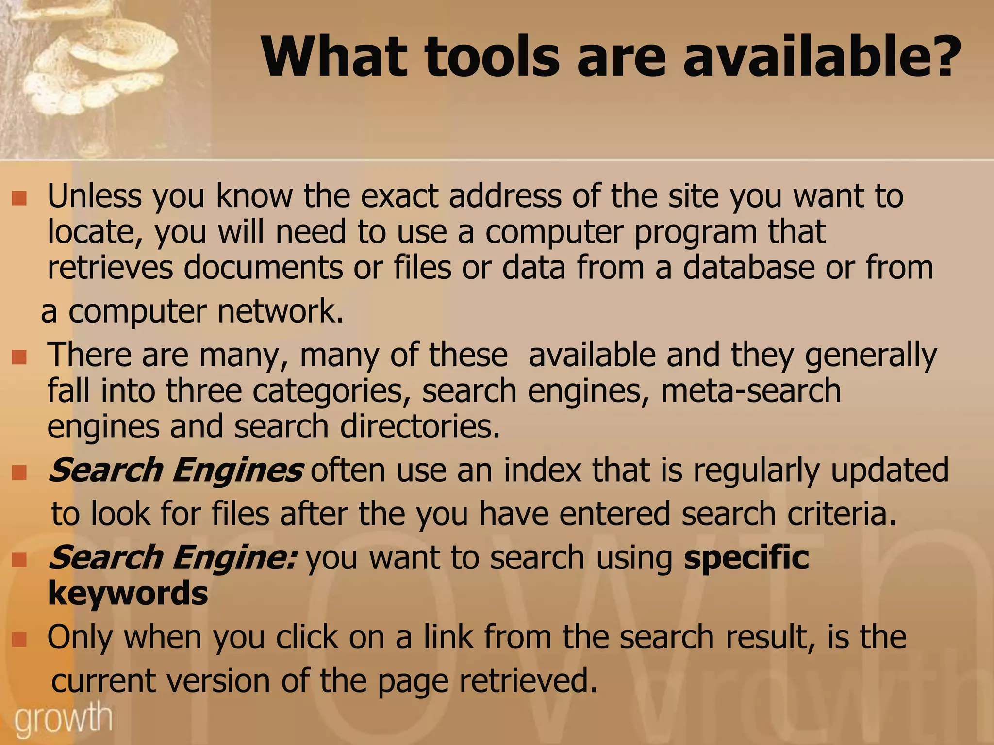 What tools are available?Unless you know the exact address of the site you want to locate, you will need to use a computer program that retrieves documents or files or data from a database or from   a computer network. There are many, many of these  available and they generally fall into three categories, search engines, meta-search engines and search directories.Search Engines often use an index that is regularly updated    to look for files after the you have entered search criteria.Search Engine: you want to search using specific keywordsOnly when you click on a link from the search result, is the    current version of the page retrieved.