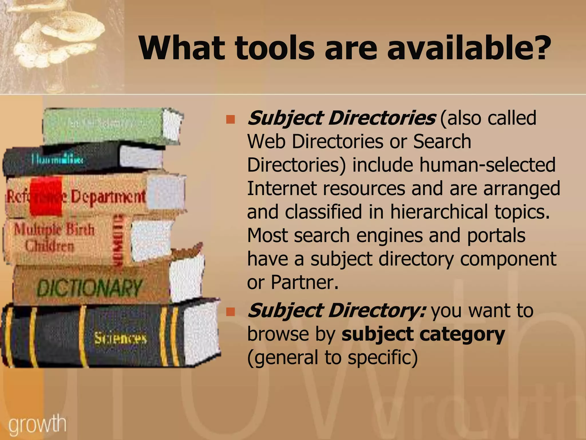 What tools are available?Subject Directories (also called Web Directories or Search Directories) include human-selected Internet resources and are arranged and classified in hierarchical topics. Most search engines and portals have a subject directory component or Partner.Subject Directory: you want to browse by subject category (general to specific)