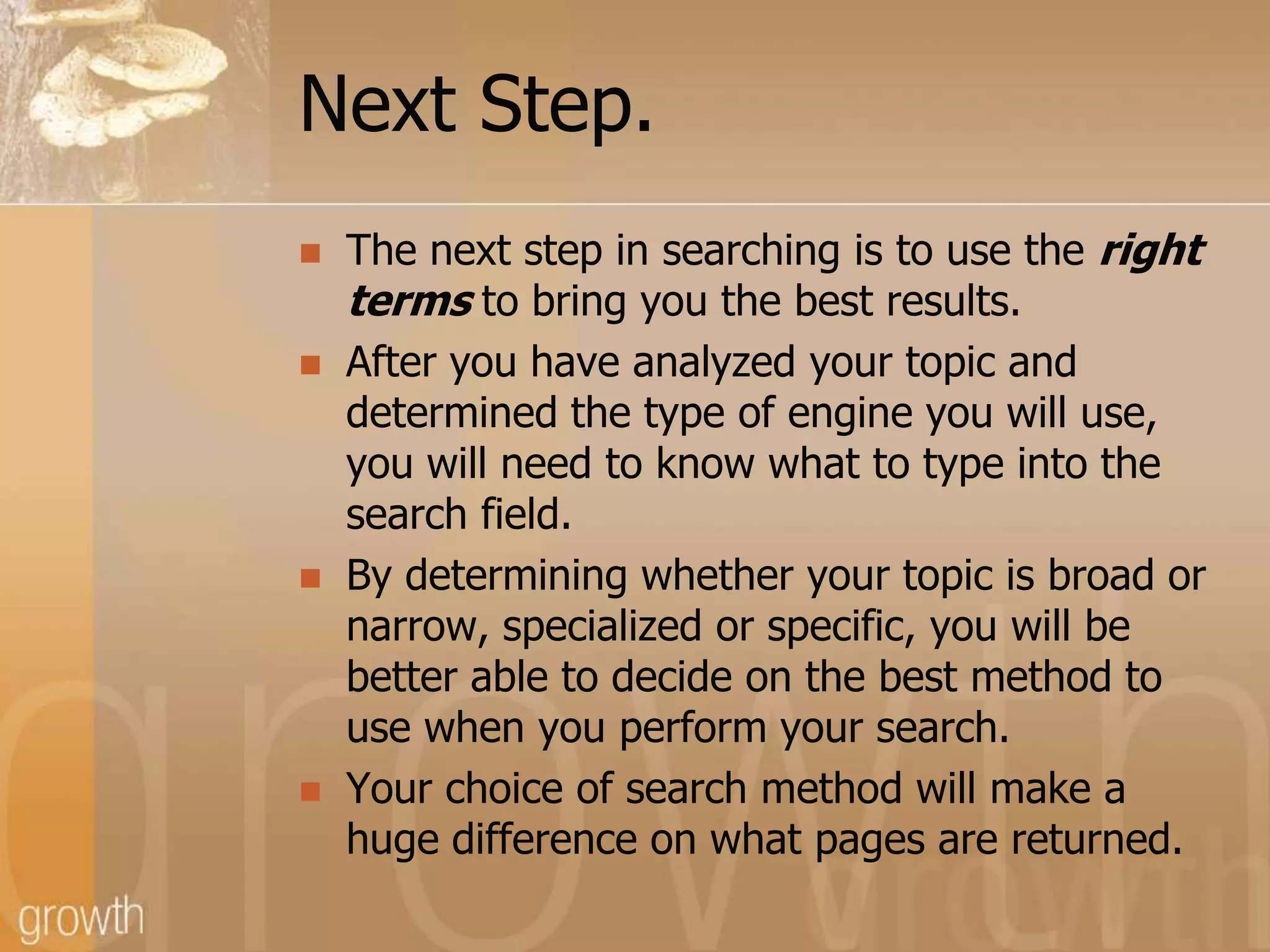 Next Step.The next step in searching is to use the right terms to bring you the best results.After you have analyzed your topic and determined the type of engine you will use, you will need to know what to type into the search field. By determining whether your topic is broad or narrow, specialized or specific, you will be better able to decide on the best method to use when you perform your search.Your choice of search method will make a huge difference on what pages are returned.
